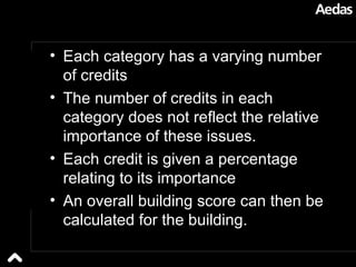 Each category has a varying number of credits The number of credits in each category does not reflect the relative importance of these issues. Each credit is given a percentage relating to its importance  An overall building score can then be calculated for the building.  