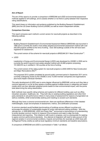 breeamvsleed
Page 4 of 11
Aim of Report
The aim of this report is to provide a comparison of BREEAM and LEED environmental assessment
methods applied to UK buildings, and to assess whether or not there is parity between their respective
rating classifications.
This report draws on information and guidance published by the Building Research Establishment
(BRE) and the US Green Building Council (USGBC) as well as recent independent articles.
Comparison Overview
This report compares each method’s current version for new-build projects as described in the
following outlines:
• BREEAM
Building Research Establishment’s Environmental Assessment Method (BREEAM) was launched in
1990 and is currently the world’s most widely adopted environmental assessment method with over
200,000 projects certified at the time of writing. Over 300 buildings outside of the UK have been
registered for assessment.
The current version of the scheme for new-build projects is BREEAM 2011 New Construction
(1)
.
• LEED
Leadership in Energy and Environmental Design (LEED) was developed by USGBC in 2000 and is
currently the world’s second most widely adopted method with 24,682 projects comprising
151,692,972 sq m certified in 120 counties at the time of writing.
The current version of the rating system for new-build projects is LEED 2009 for New Construction
and Major Renovations (NC)
(2)
.
The proposed 2012 update completed its second public comment period in September 2011 and is
currently undergoing review by the USGBC’s circa 15,000 member companies and organisations
plus local chapter individual members.
The early development of LEED was to some degree influenced by BREEAM, and as such they take a
common approach in so far as they assess a building against multiple issues or categories and award
credits which are then allocated weighted points based on their environmental impact, with the points
total determining the rating classification.
Both methods have specific rating schemes and systems for different building uses such as office,
industrial, education, healthcare, etc. They both rely on existing building regulations and other third
party standards to set performance criteria in many areas of assessment for reasons of pragmatism as
well as credibility, while fundamentally seeking (and needing) to exceed such standards.
Although they have a common environmental aim, there are significant differences in their detailed
methodologies, scope and emphasis of assessment, metrics, and certification processes.
A common standard would facilitate benchmarking of buildings across different countries and
encourage the adoption of sustainability targets for entire international building portfolios. With this
ultimate aim, in 2009 BREEAM, LEED and Green Star
(3)
announced a memorandum of understanding
to jointly develop common metrics to measure CO2e emissions and seek to align the tools,
measurement and reporting. This initiative is still a work in progress, and is a prerequisite for seeking
to agree common performance standards. Any attempt at integration will need to take account of the
regional variation in environmental conditions, impacts and priorities (for example as LEED does with
its Regional Priority credits) as well as local regulatory minimum standards and baseline assumptions.
A comparison of BREEAM and LEED is summarised in Table 1 as follows:
 