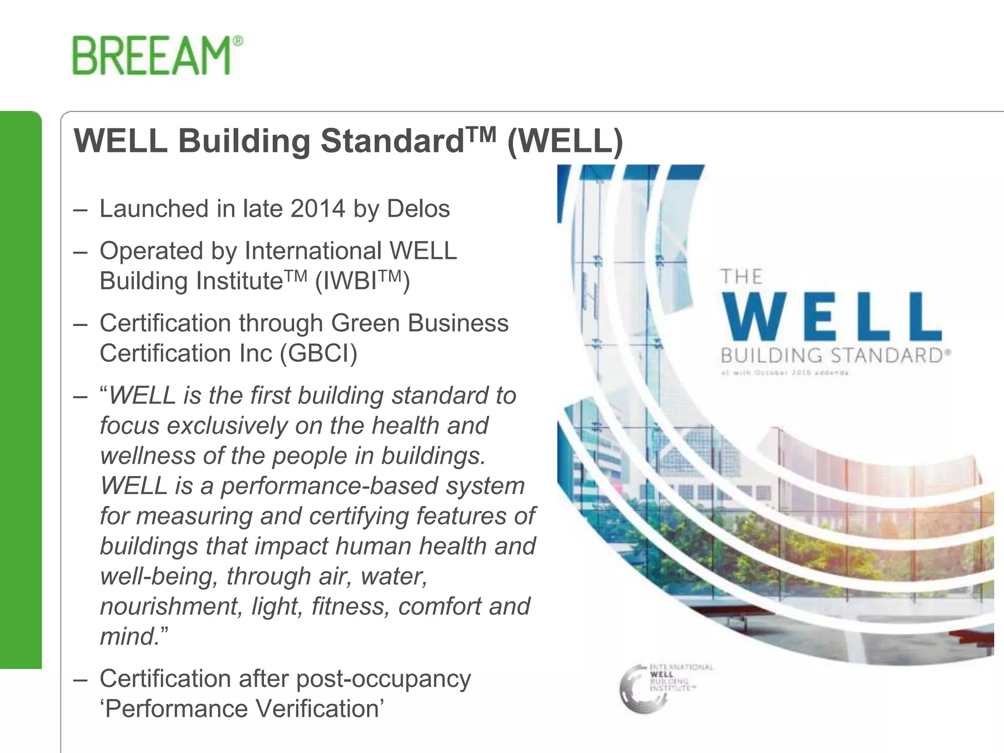 WELL Building StandardTM (WELL)
– Launched in late 2014 by Delos
– Operated by International WELL
Building InstituteTM (IWBITM)
– Certification through Green Business
Certification Inc (GBCI)
– “WELL is the first building standard to
focus exclusively on the health and
wellness of the people in buildings.
WELL is a performance-based system
for measuring and certifying features of
buildings that impact human health and
well-being, through air, water,
nourishment, light, fitness, comfort and
mind.”
– Certification after post-occupancy
‘Performance Verification’
 