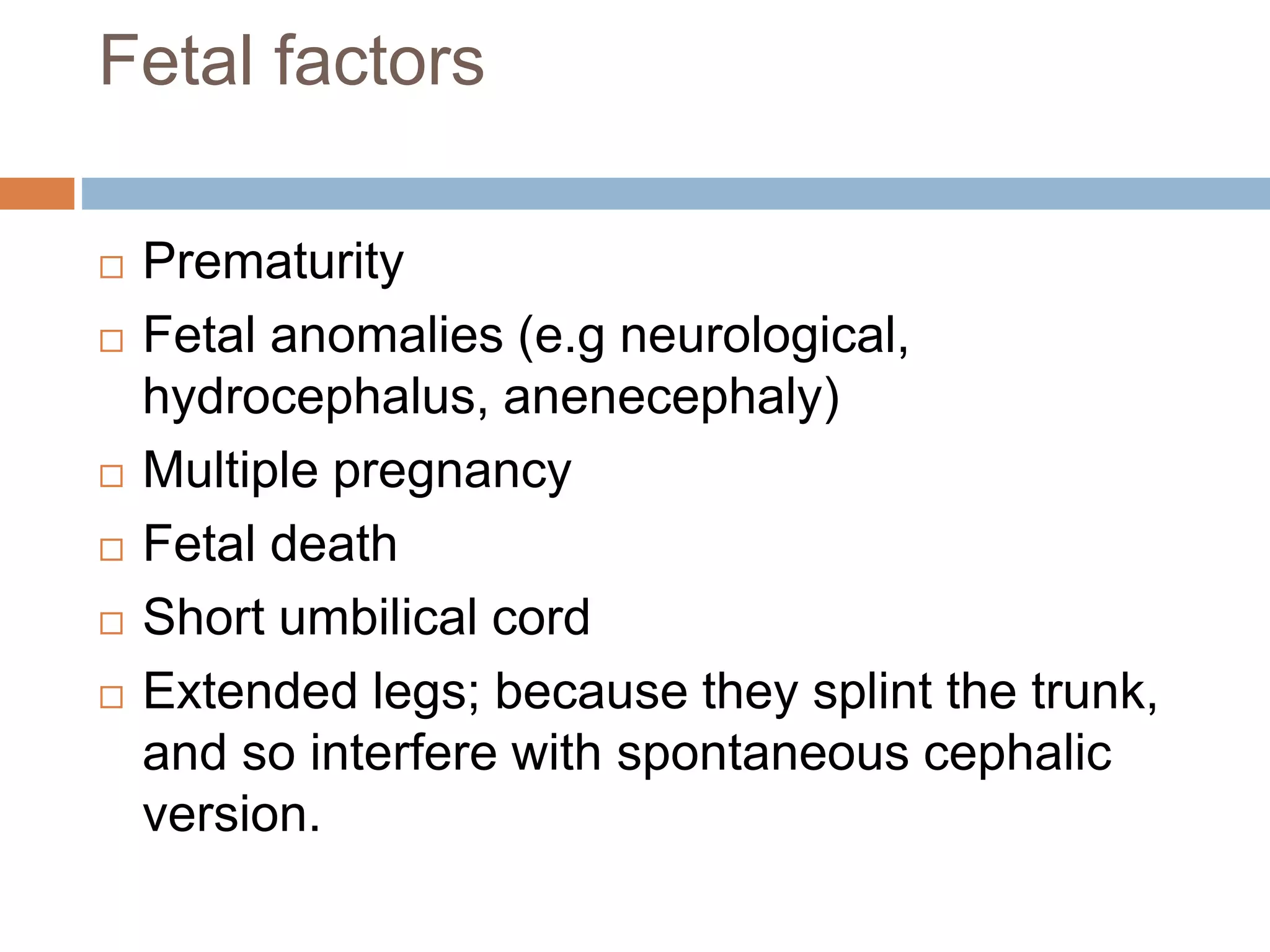 Fetal factors
 Prematurity
 Fetal anomalies (e.g neurological,
hydrocephalus, anenecephaly)
 Multiple pregnancy
 Fetal death
 Short umbilical cord
 Extended legs; because they splint the trunk,
and so interfere with spontaneous cephalic
version.
 