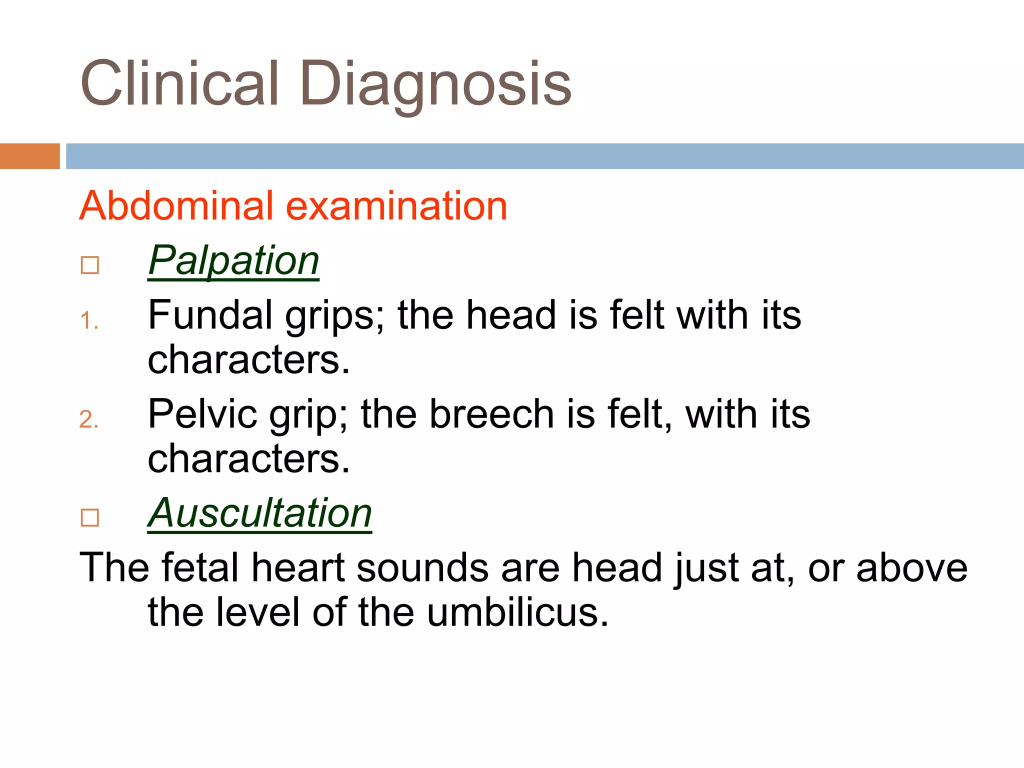 Clinical Diagnosis
Abdominal examination
 Palpation
1. Fundal grips; the head is felt with its
characters.
2. Pelvic grip; the breech is felt, with its
characters.
 Auscultation
The fetal heart sounds are head just at, or above
the level of the umbilicus.
 
