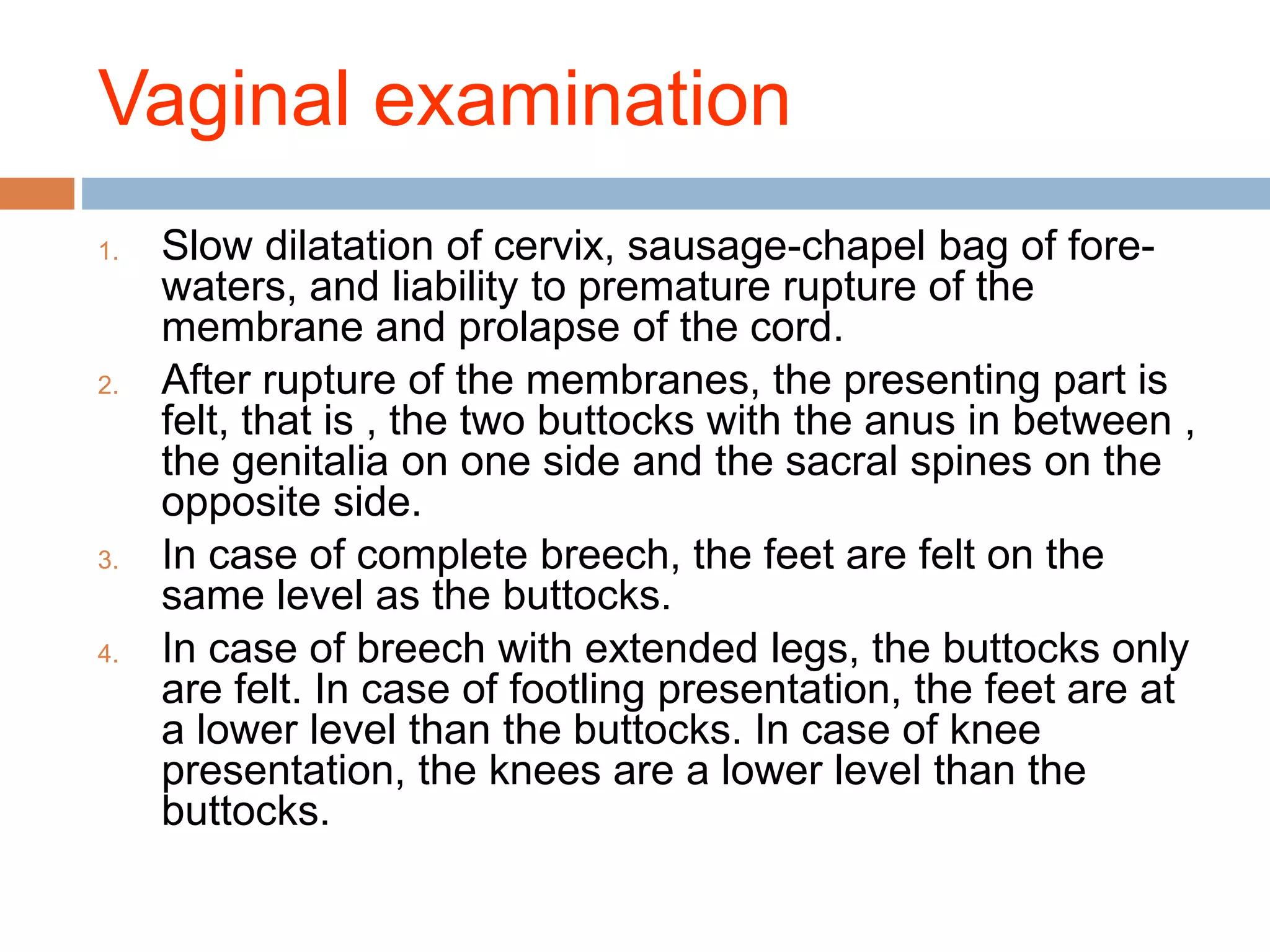 Vaginal examination
1. Slow dilatation of cervix, sausage-chapel bag of fore-
waters, and liability to premature rupture of the
membrane and prolapse of the cord.
2. After rupture of the membranes, the presenting part is
felt, that is , the two buttocks with the anus in between ,
the genitalia on one side and the sacral spines on the
opposite side.
3. In case of complete breech, the feet are felt on the
same level as the buttocks.
4. In case of breech with extended legs, the buttocks only
are felt. In case of footling presentation, the feet are at
a lower level than the buttocks. In case of knee
presentation, the knees are a lower level than the
buttocks.
 