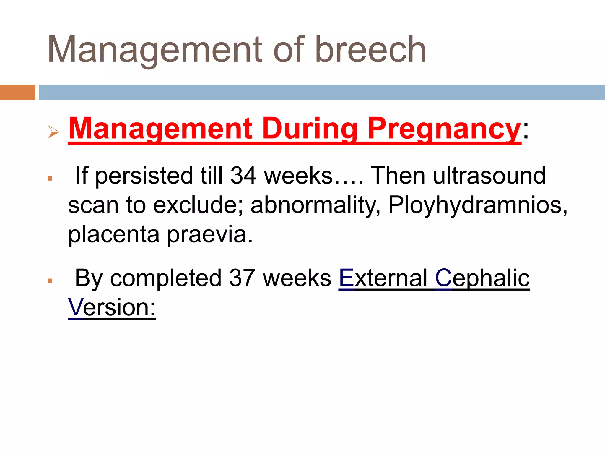 Management of breech
 Management During Pregnancy:
 If persisted till 34 weeks…. Then ultrasound
scan to exclude; abnormality, Ployhydramnios,
placenta praevia.
 By completed 37 weeks External Cephalic
Version:
 