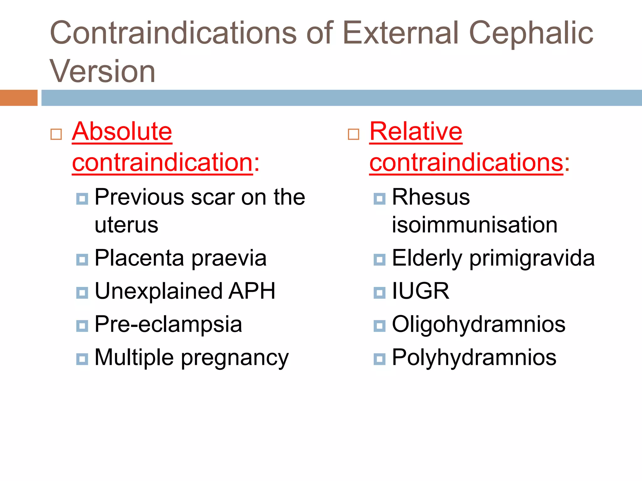 Contraindications of External Cephalic
Version
 Absolute
contraindication:
 Previous scar on the
uterus
 Placenta praevia
 Unexplained APH
 Pre-eclampsia
 Multiple pregnancy
 Relative
contraindications:
 Rhesus
isoimmunisation
 Elderly primigravida
 IUGR
 Oligohydramnios
 Polyhydramnios
 