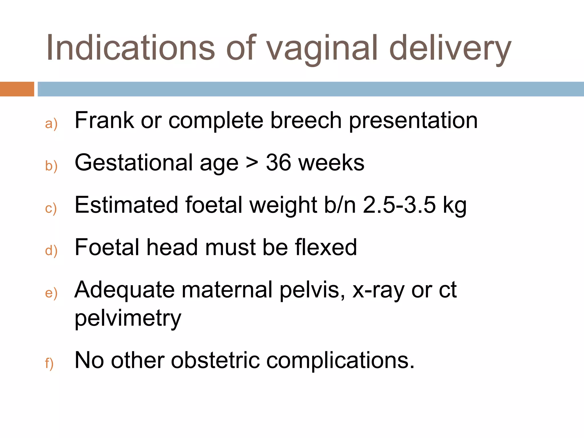 Indications of vaginal delivery
a) Frank or complete breech presentation
b) Gestational age > 36 weeks
c) Estimated foetal weight b/n 2.5-3.5 kg
d) Foetal head must be flexed
e) Adequate maternal pelvis, x-ray or ct
pelvimetry
f) No other obstetric complications.
 