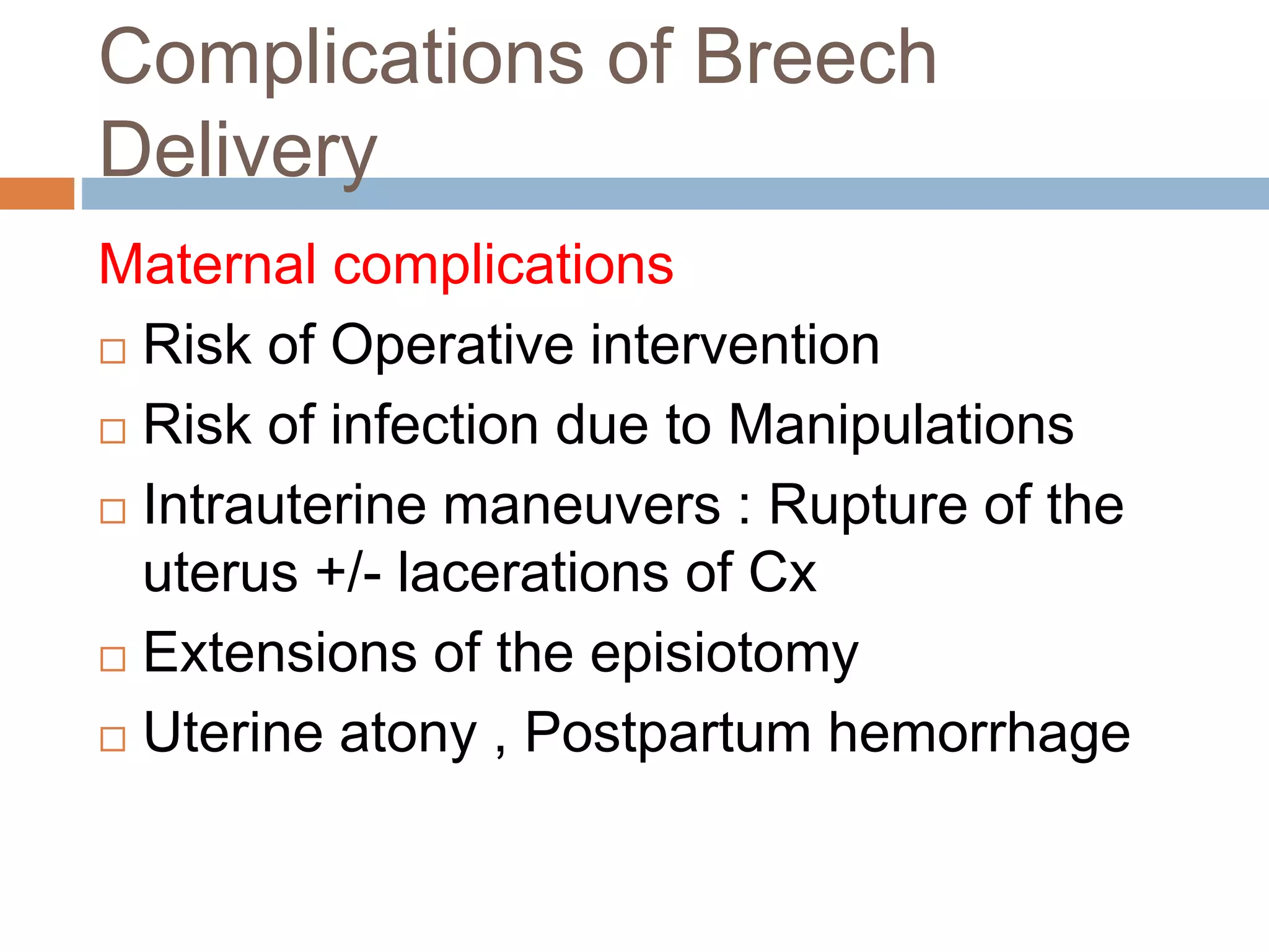 Complications of Breech
Delivery
Maternal complications
 Risk of Operative intervention
 Risk of infection due to Manipulations
 Intrauterine maneuvers : Rupture of the
uterus +/- lacerations of Cx
 Extensions of the episiotomy
 Uterine atony , Postpartum hemorrhage
 