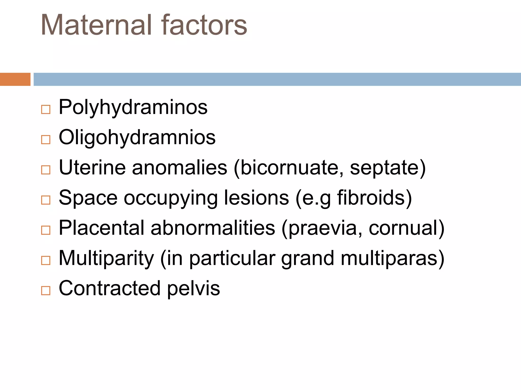Maternal factors
 Polyhydraminos
 Oligohydramnios
 Uterine anomalies (bicornuate, septate)
 Space occupying lesions (e.g fibroids)
 Placental abnormalities (praevia, cornual)
 Multiparity (in particular grand multiparas)
 Contracted pelvis
 
