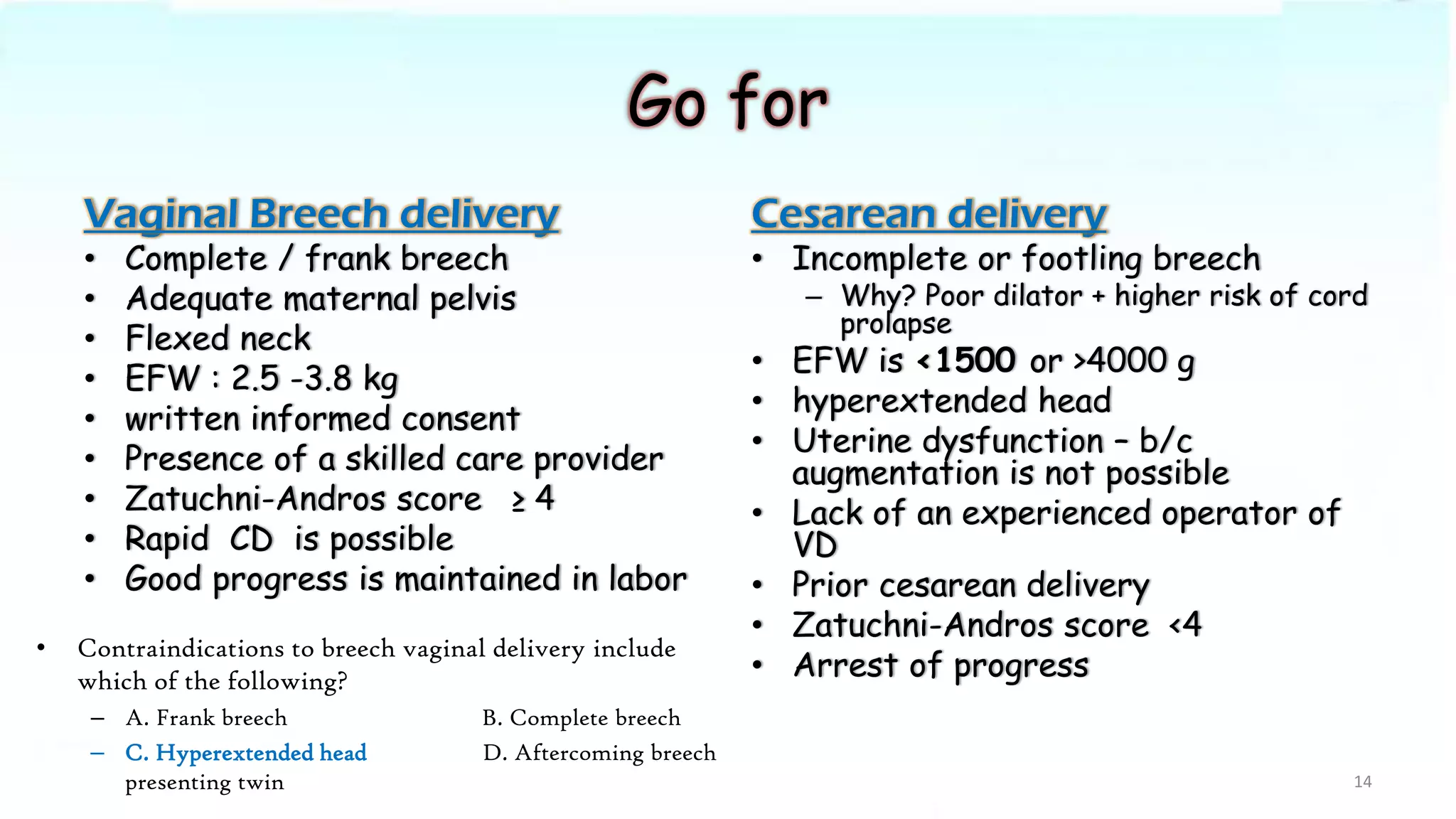 Go for
Vaginal Breech delivery
• Complete / frank breech
• Adequate maternal pelvis
• Flexed neck
• EFW : 2.5 -3.8 kg
• written informed consent
• Presence of a skilled care provider
• Zatuchni-Andros score ≥ 4
• Rapid CD is possible
• Good progress is maintained in labor
Cesarean delivery
• Incomplete or footling breech
– Why? Poor dilator + higher risk of cord
prolapse
• EFW is <1500 or >4000 g
• hyperextended head
• Uterine dysfunction – b/c
augmentation is not possible
• Lack of an experienced operator of
VD
• Prior cesarean delivery
• Zatuchni-Andros score <4
• Arrest of progress
14
• Contraindications to breech vaginal delivery include
which of the following?
– A. Frank breech B. Complete breech
– C. Hyperextended head D. Aftercoming breech
presenting twin
 