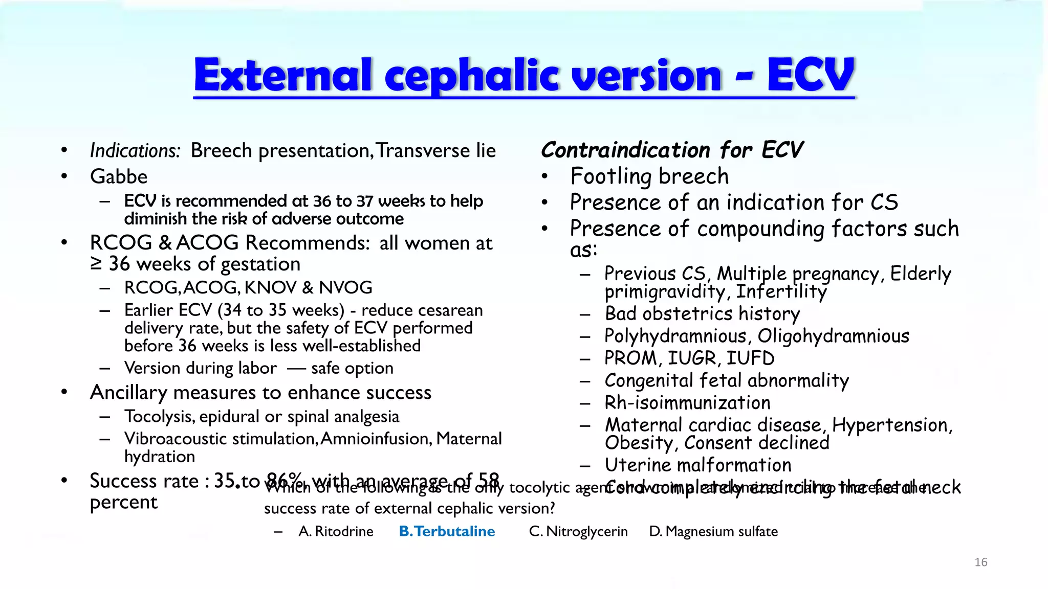 External cephalic version - ECV
• Indications: Breech presentation,Transverse lie
• Gabbe
– ECV is recommended at 36 to 37 weeks to help
diminish the risk of adverse outcome
• RCOG & ACOG Recommends: all women at
≥ 36 weeks of gestation
– RCOG,ACOG, KNOV & NVOG
– Earlier ECV (34 to 35 weeks) - reduce cesarean
delivery rate, but the safety of ECV performed
before 36 weeks is less well-established
– Version during labor — safe option
• Ancillary measures to enhance success
– Tocolysis, epidural or spinal analgesia
– Vibroacoustic stimulation,Amnioinfusion, Maternal
hydration
• Success rate : 35 to 86%, with an average of 58
percent
Contraindication for ECV
• Footling breech
• Presence of an indication for CS
• Presence of compounding factors such
as:
– Previous CS, Multiple pregnancy, Elderly
primigravidity, Infertility
– Bad obstetrics history
– Polyhydramnious, Oligohydramnious
– PROM, IUGR, IUFD
– Congenital fetal abnormality
– Rh-isoimmunization
– Maternal cardiac disease, Hypertension,
Obesity, Consent declined
– Uterine malformation
– Cord completely encircling the fetal neck
16
• Which of the following is the only tocolytic agent shown in a randomized trial to increase the
success rate of external cephalic version?
– A. Ritodrine B.Terbutaline C. Nitroglycerin D. Magnesium sulfate
 