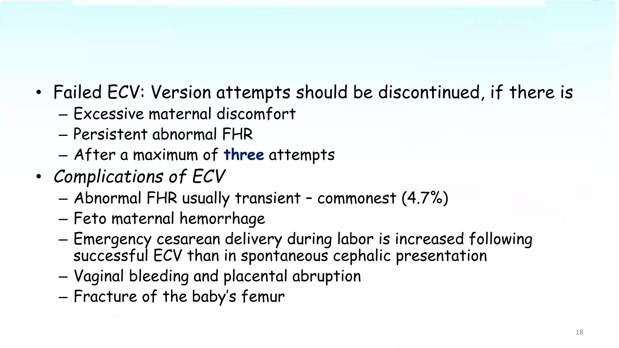 • Failed ECV: Version attempts should be discontinued, if there is
– Excessive maternal discomfort
– Persistent abnormal FHR
– After a maximum of three attempts
• Complications of ECV
– Abnormal FHR usually transient – commonest (4.7%)
– Feto maternal hemorrhage
– Emergency cesarean delivery during labor is increased following
successful ECV than in spontaneous cephalic presentation
– Vaginal bleeding and placental abruption
– Fracture of the baby’s femur
18
 