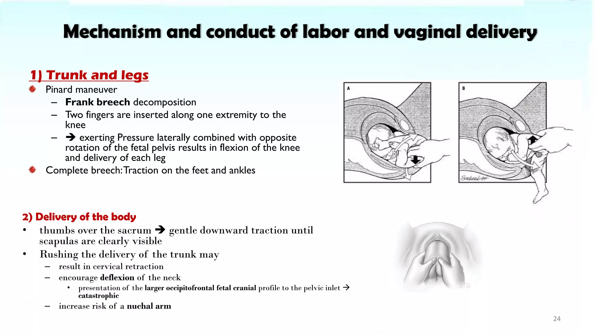 Mechanism and conduct of labor and vaginal delivery
1) Trunk and legs
Pinard maneuver
– Frank breech decomposition
– Two fingers are inserted along one extremity to the
knee
– ➔ exerting Pressure laterally combined with opposite
rotation of the fetal pelvis results in flexion of the knee
and delivery of each leg
Complete breech:Traction on the feet and ankles
24
2) Delivery of the body
• thumbs over the sacrum ➔ gentle downward traction until
scapulas are clearly visible
• Rushing the delivery of the trunk may
– result in cervical retraction
– encourage deflexion of the neck
• presentation of the larger occipitofrontal fetal cranial profile to the pelvic inlet →
catastrophic
– increase risk of a nuchal arm
 