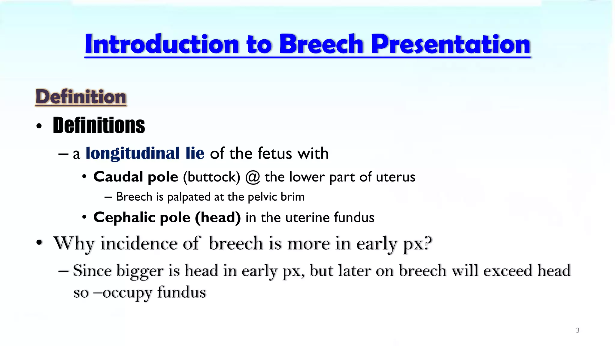 Introduction to Breech Presentation
Definition
• Definitions
– a longitudinal lie of the fetus with
• Caudal pole (buttock) @ the lower part of uterus
– Breech is palpated at the pelvic brim
• Cephalic pole (head) in the uterine fundus
• Why incidence of breech is more in early px?
– Since bigger is head in early px, but later on breech will exceed head
so –occupy fundus
3
 