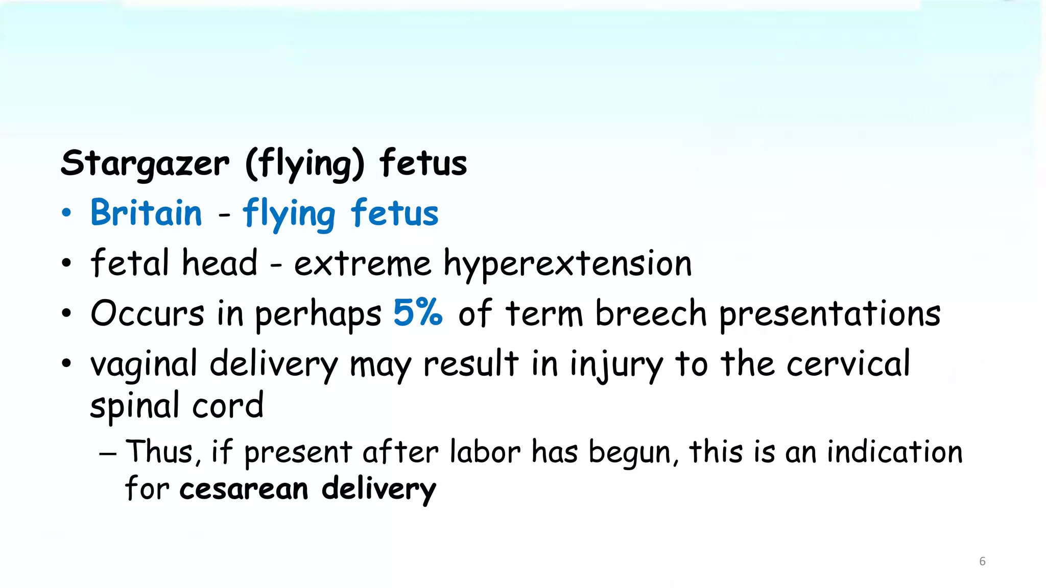 Stargazer (flying) fetus
• Britain - flying fetus
• fetal head - extreme hyperextension
• Occurs in perhaps 5% of term breech presentations
• vaginal delivery may result in injury to the cervical
spinal cord
– Thus, if present after labor has begun, this is an indication
for cesarean delivery
6
 