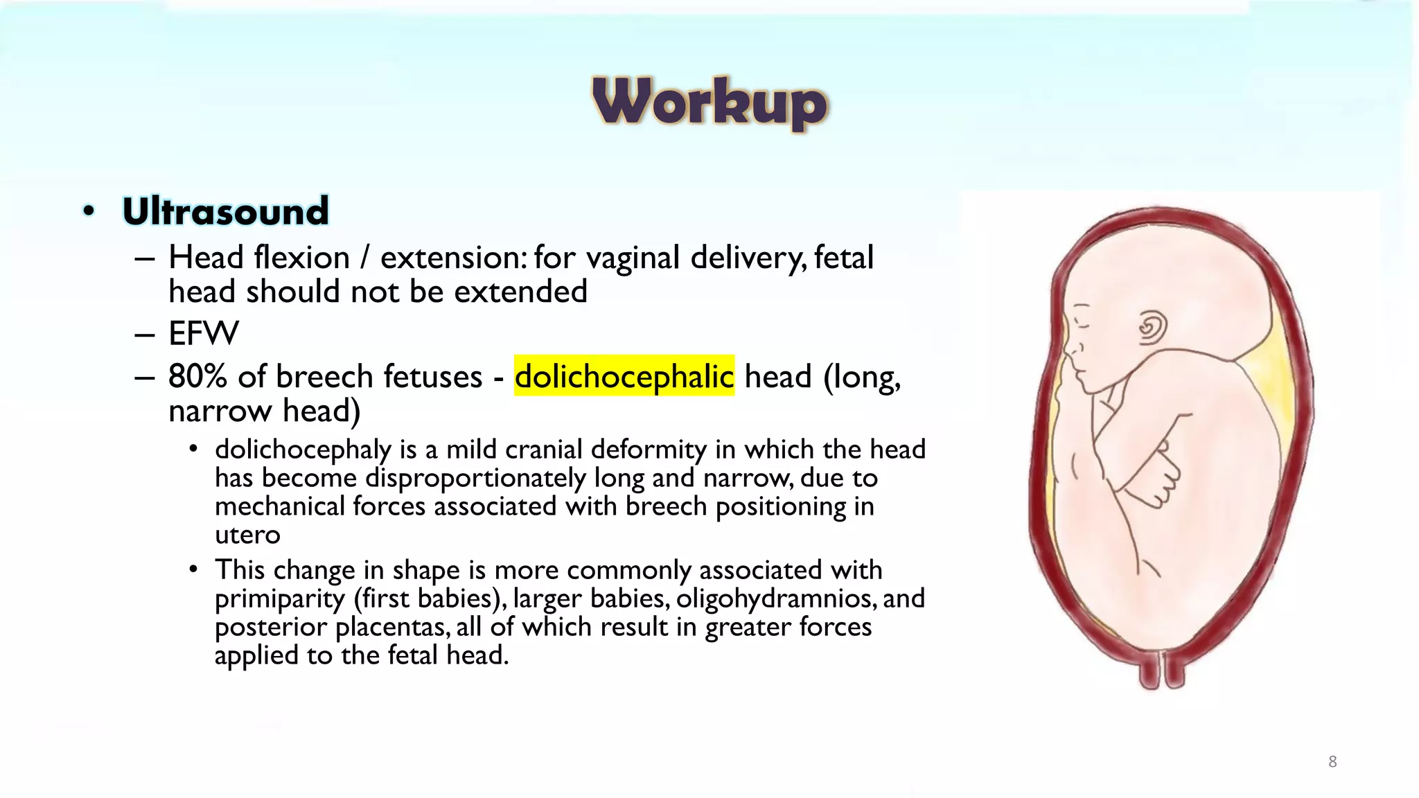 Workup
• Ultrasound
– Head flexion / extension: for vaginal delivery, fetal
head should not be extended
– EFW
– 80% of breech fetuses - dolichocephalic head (long,
narrow head)
• dolichocephaly is a mild cranial deformity in which the head
has become disproportionately long and narrow, due to
mechanical forces associated with breech positioning in
utero
• This change in shape is more commonly associated with
primiparity (first babies), larger babies, oligohydramnios, and
posterior placentas, all of which result in greater forces
applied to the fetal head.
8
 