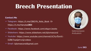 Breech Presentation
: https://t.me/OBGYN_Note_Book Or
https://t.me/Hanybal2021
: https://www.facebook.com/obgyn.books
: https://www.slideshare.net/bjlomsecond
: https://www.youtube.com/channel/UCXyr7omX-
DZ8cTixpQeYvcQ/videos
: bjlomsecond@gmail.com
 
