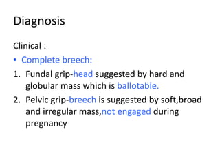 Diagnosis
Clinical :
• Complete breech:
1. Fundal grip-head suggested by hard and
globular mass which is ballotable.
2. Pelvic grip-breech is suggested by soft,broad
and irregular mass,not engaged during
pregnancy
 