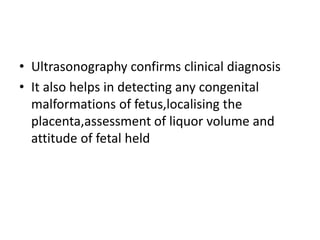 • Ultrasonography confirms clinical diagnosis
• It also helps in detecting any congenital
malformations of fetus,localising the
placenta,assessment of liquor volume and
attitude of fetal held
 