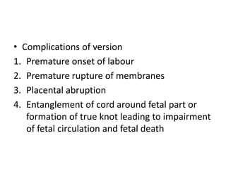• Complications of version
1. Premature onset of labour
2. Premature rupture of membranes
3. Placental abruption
4. Entanglement of cord around fetal part or
formation of true knot leading to impairment
of fetal circulation and fetal death
 