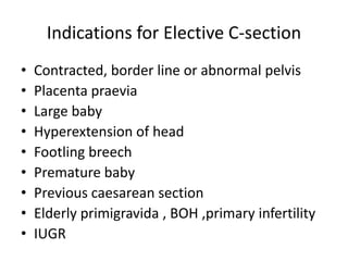 Indications for Elective C-section
• Contracted, border line or abnormal pelvis
• Placenta praevia
• Large baby
• Hyperextension of head
• Footling breech
• Premature baby
• Previous caesarean section
• Elderly primigravida , BOH ,primary infertility
• IUGR
 