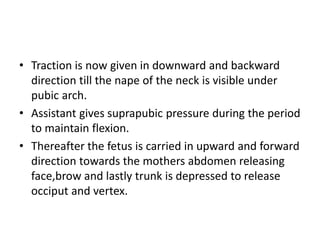 • Traction is now given in downward and backward
direction till the nape of the neck is visible under
pubic arch.
• Assistant gives suprapubic pressure during the period
to maintain flexion.
• Thereafter the fetus is carried in upward and forward
direction towards the mothers abdomen releasing
face,brow and lastly trunk is depressed to release
occiput and vertex.
 