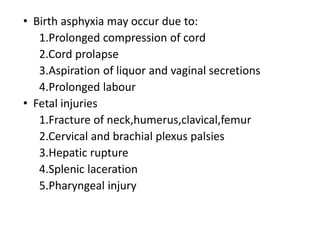 • Birth asphyxia may occur due to:
1.Prolonged compression of cord
2.Cord prolapse
3.Aspiration of liquor and vaginal secretions
4.Prolonged labour
• Fetal injuries
1.Fracture of neck,humerus,clavical,femur
2.Cervical and brachial plexus palsies
3.Hepatic rupture
4.Splenic laceration
5.Pharyngeal injury
 