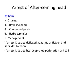 Arrest of After-coming head
At brim
• Causes:
1. Deflexed head
2. Contracted pelvis
3. Hydrocephalus
• Management:
If arrest is due to deflexed head-malar flexion and
shoulder traction.
If arrest is due to hydrocephalus-perforation of head
 