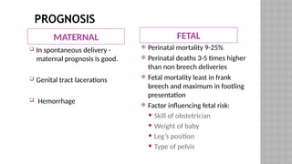 PROGNOSIS
MATERNAL FETAL
 In spontaneous delivery -
maternal prognosis is good.
 Genital tract lacerations
 Hemorrhage
 Perinatal mortality 9-25%
 Perinatal deaths 3-5 times higher
than non breech deliveries
 Fetal mortality least in frank
breech and maximum in footling
presentation
 Factor influencing fetal risk:
 Skill of obstetrician
 Weight of baby
 Leg’s position
 Type of pelvis
 
