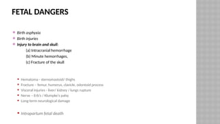 FETAL DANGERS
 Birth asphyxia
 Birth injuries
 Injury to brain and skull:
(a) Intracranial hemorrhage
(b) Minute hemorrhages,
(c) Fracture of the skull
 Hematoma - sternomastoid/ thighs
 Fracture – femur, humerus, clavicle, odontoid process
 Visceral injuries - liver/ kidney / lungs rupture
 Nerve – Erb’s / Klumpke’s palsy
 Long-term neurological damage
 Intrapartum fetal death
 