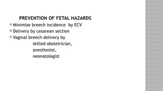 PREVENTION OF FETAL HAZARDS
 Minimize breech incidence by ECV
 Delivery by cesarean section
 Vaginal breech delivery by
skilled obstetrician,
anesthesist,
neonatologist
 