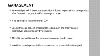 MANAGEMENT
 Antenatal period: if breech presentation is found to persist in a primigravida
after 34 weeks- attempt to find etiological cause.
 If no etiological factor is found: ECV
 Upto 34 weeks, breech presentation is common and many correct
themselves spontaneously by 34 weeks.
 After 36 weeks it is rare for spontaneous correction to occur.
 In 60% of breech presentation- version can be successfully attempted.
 