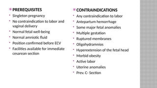  PREREQUISITES
 Singleton pregnancy
 No contraindication to labor and
vaginal delivery
 Normal fetal well-being
 Normal amniotic fluid
 Position confirmed before ECV
 Facilities available for immediate
cesarean section
 CONTRAINDICATIONS
 Any contraindication to labor
 Antepartum hemorrhage
 Some major fetal anomalies
 Multiple gestation
 Ruptured membranes
 Oligohydramnios
 Hyperextension of the fetal head
 Morbid obesity
 Active labor
 Uterine anomalies
 Prev. C- Section
 