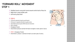 ‘FORWARD ROLL’ MOVEMENT
STEP 1
 Mobilize breech using both hands towards which back of fetus lie
 Right hand : grasp podalic pole
 Left hand: grasp head
 STEP-2
 L:Pressure exerted to head to push breech
 R:Pressure in opposite direction to guide vertex
 Intermittent pressure given till lie become transverse
 FHR is checked
 Changing of hands
 Intermittent pressure exerted till head is brought to lower pole of uterus
 STEP-3 :Changing of hands
 Intermittent pressure exerted till head is at lower pole of uterus.
 