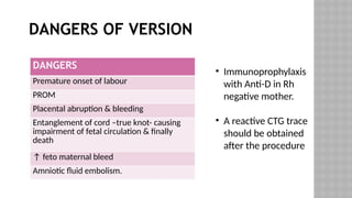 DANGERS OF VERSION
• Immunoprophylaxis
with Anti-D in Rh
negative mother.
• A reactive CTG trace
should be obtained
after the procedure
DANGERS
Premature onset of labour
PROM
Placental abruption & bleeding
Entanglement of cord –true knot- causing
impairment of fetal circulation & finally
death
↑ feto maternal bleed
Amniotic fluid embolism.
 