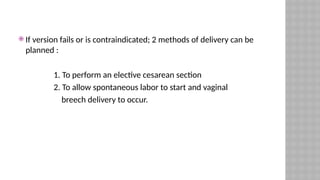  If version fails or is contraindicated; 2 methods of delivery can be
planned :
1. To perform an elective cesarean section
2. To allow spontaneous labor to start and vaginal
breech delivery to occur.
 
