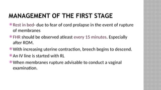 MANAGEMENT OF THE FIRST STAGE
 Rest in bed- due to fear of cord prolapse in the event of rupture
of membranes
 FHR should be observed atleast every 15 minutes. Especially
after ROM.
 With increasing uterine contraction, breech begins to descend.
 An IV line is started with RL
 When membranes rupture advisable to conduct a vaginal
examination.
 
