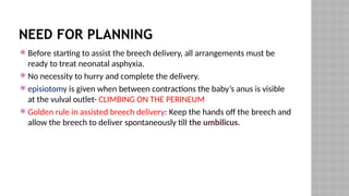 NEED FOR PLANNING
 Before starting to assist the breech delivery, all arrangements must be
ready to treat neonatal asphyxia.
 No necessity to hurry and complete the delivery.
 episiotomy is given when between contractions the baby’s anus is visible
at the vulval outlet- CLIMBING ON THE PERINEUM
 Golden rule in assisted breech delivery: Keep the hands off the breech and
allow the breech to deliver spontaneously till the umbilicus.
 