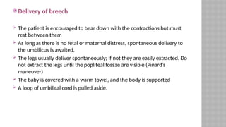  Delivery of breech
 The patient is encouraged to bear down with the contractions but must
rest between them
 As long as there is no fetal or maternal distress, spontaneous delivery to
the umbilicus is awaited.
 The legs usually deliver spontaneously; if not they are easily extracted. Do
not extract the legs until the popliteal fossae are visible (Pinard’s
maneuver)
 The baby is covered with a warm towel, and the body is supported
 A loop of umbilical cord is pulled aside.
 