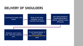 DELIVERY OF SHOULDERS
Covering the baby with
towel
Body of the baby
steadied- but no
traction from below
Arm being flexed at
theelbowshoulders
deliver without much
difficulty
Posterior arm is born
first, then the anterior
arm.
If not flexed &amp; if
there is delay,
theLovesetManeuveris
used
 