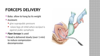 FORCEPS DELIVERY
 Baby: allow to hang by its weight
 Assistant:
 give suprapubic pressure
 raises legs of child when occiput is
against pubic symphysis
 Piper forceps is used
 Head is delivered slowly (over 1 min)
to reduce compression-
decompression
 