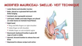 MODIFIED MAURICEAU- SMELLIE- VEIT TECHNIQUE
 malar flexion and shoulder traction
 Baby: placed on supinated left hand with
limbs hanging
 Assistant: give suprapubic pressure
 Left hand: middle and index fingers are placed
on malar bones to maintain head flexion
 Right hand:
 Ring and little fingers on right shoulder
 Index finger on left shoulder
 Middle finger on sub-occipital region
 Downward, backward traction is given till
nape of neck is visible
 Upward, forward traction to release face and
brow
 Depressed to release occiput and vertex
 