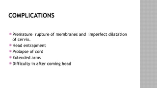 COMPLICATIONS
 Premature rupture of membranes and imperfect dilatation
of cervix.
 Head entrapment
 Prolapse of cord
 Extended arms
 Difficulty in after coming head
 