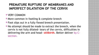 PREMATURE RUPTURE OF MEMBRANES AND
IMPERFECT DILATATION OF THE CERVIX
 VERY COMMON
 More common in footling & complete breech
 Foot slips out in a fully flexed breech presentation.
 No attempt should be made to extract the breech, when the
cervix is not fully dilated- tears of the cervix, difficulties in
delivering the arm and head- stillbirth. Better deliver by C-
section.
 