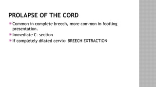 PROLAPSE OF THE CORD
 Common in complete breech, more common in footling
presentation.
 Immediate C- section
 If completely dilated cervix- BREECH EXTRACTION
 