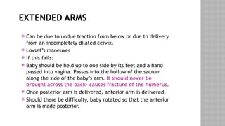 EXTENDED ARMS
 Can be due to undue traction from below or due to delivery
from an incompletely dilated cervix.
 Lovset’s maneuver
 If this fails:
 Baby should be held up to one side by its feet and a hand
passed into vagina. Passes into the hollow of the sacrum
along the side of the baby’s arm. It should never be
brought across the back- causes fracture of the humerus.
 Once posterior arm is delivered, anterior arm is delivered.
 Should there be difficulty, baby rotated so that the anterior
arm is made posterior.
 