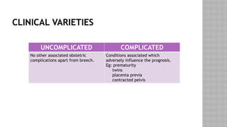 CLINICAL VARIETIES
UNCOMPLICATED COMPLICATED
No other associated obstetric
complications apart from breech.
Conditions associated which
adversely influence the prognosis.
Eg: prematurity
twins
placenta previa
contracted pelvis
 