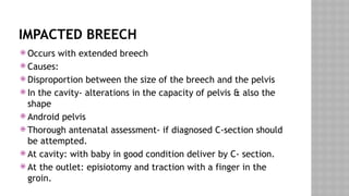 IMPACTED BREECH
 Occurs with extended breech
 Causes:
 Disproportion between the size of the breech and the pelvis
 In the cavity- alterations in the capacity of pelvis & also the
shape
 Android pelvis
 Thorough antenatal assessment- if diagnosed C-section should
be attempted.
 At cavity: with baby in good condition deliver by C- section.
 At the outlet: episiotomy and traction with a finger in the
groin.
 