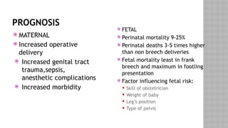 PROGNOSIS
 MATERNAL
 Increased operative
delivery
 Increased genital tract
trauma,sepsis,
anesthetic complications
 Increased morbidity
 FETAL
 Perinatal mortality 9-25%
 Perinatal deaths 3-5 times higher
than non breech deliveries
 Fetal mortality least in frank
breech and maximum in footling
presentation
 Factor influencing fetal risk:
 Skill of obstetrician
 Weight of baby
 Leg’s position
 Type of pelvis
 