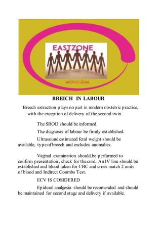 BREECH IN LABOUR
Breech extraction plays no part in modern obstetric practice,
with the exception of delivery of the second twin.
The SROD should be informed.
The diagnosis of labour be firmly established.
Ultrasound estimated fetal weight should be
available, typeof breech and excludes anomalies.
Vaginal examination should be performed to
confirm presentation , check for thecord. An IV line should be
established and blood taken for CBC and cross match 2 units
of blood and Indirect Coombs Test.
ECV IS COSIDERED
Epidural analgesia should be recomended and should
be maintained for second stage and delivery if available.
 