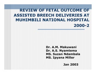 REVIEW OF FETAL OUTCOME OF
ASSISTED BREECH DELIVERIES AT
MUHIMBILI NATIONAL HOSPITAL
2000-2
Dr. A.M. Makuwani
Dr. A.S. Nyamtema
MS. Suzan Ndambala
MS. Ipyana Miller
Jan 2003
 