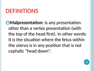 DEFINITIONS
🞆Malpresentation: is any presentation
other than a vertex presentation (with
the top of the head first). In other words:
It is the situation where the fetus within
the uterus is in any position that is not
cephalic "head down".
15
 